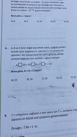 bardağın içine konan su miktarı Vx gram olmaktadır. Eğer
bu bardaklardan 8 tanesine, her bardağa eşit miktarda su
olacak şekilde bu suyun tamamı konulursa bir bardağın içine
konan su miktarı VX-7 gram olmaktadır.
Buna göre, x kaçtır?
A) 8
B) 9
C) 16
D) 25
E) 36
hohejoblsarvennusmole ninhollandable
Stubelos
8.
A, B ve C birer doğal sayı olmak üzere, aşağıda verilen
kutular içine toplama (+), çıkarma (-) ve çarpma (x)
işlemleri, her kutuya farklı bir işlem gelecek şekilde
yerleştirildiğinde tüm eşitlikler sağlanmaktadır.
A
10 = 30
C = 20
B = 7
Buna göre, A+B+C kaçtır?
C) 20
D) 22
E) 25
A) 15
B) 18
Welle
9.
208
1<x koşulunu sağlayan x tam sayısı için Ix sembolü x tai
sayısının en büyük asal çarpanını göstermektedir.
ovo
Örneğin; 1 60 = 5 tir.
göre
