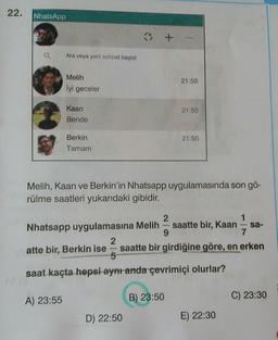 22.
NhatsApp
It
Ara veya yeni sohbet başlat
Melih
İyi geceler
21:50
Kaan
21:50
Bende
21:50
Berkin
Tamam
Melih, Kaan ve Berkin'in Nhatsapp uygulamasında son gö-
rülme saatleri yukarıdaki gibidir.
2
1
Nhatsapp uygulamasına Melih saatte bir, Kaan sa-
9
7
2
atte bir, Berkin ise saatte bir girdiğine göre, en erken
saat kaçta hepsi aynı anda çevrimiçi olurlar?
A) 23:55
B) 23:50
C) 23:30
D) 22:50
E) 22:30
