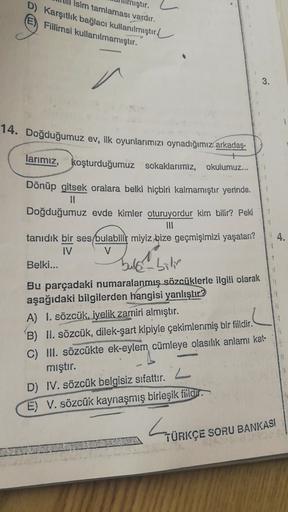 isim tamlaması vardır.
D) Karşıtlık bağlacı kullanılmıştır
Fillimsi kullanılmamıştır.
iştır.
3.
1
14. Doğduğumuz ev, ilk oyunlarımızı oynadığımız arkadaş-
larımız, koşturduğumuz sokaklarımiz, okulumuz...
4.
Dönüp gitsek oralara belki hiçbiri kalmamıştır ye