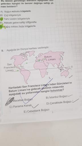 Bu iklimin görüldugu alanların aşagidari bo
gelerden hangisi ile benzer dağılışa sahip ol-
ması beklenir?
A) Yoğun nüfuslu bölgelerle
B) Çığ bölgeleriyle
C) Tahıl üretim bölgeleriyle
D) Yüksek gelire sahip bölgelerle
5) Yağış miktan fazla bölgelerle
8. Aşağıda bir Dünya haritası verilmiştir.
as
Batum
Limani
San
Francisco
Limani
0
GO
Haritadaki San Francisco Limanı'ndan Gürcistan'ın
Batum Limanı'na gidecek geminin rotasında
aşağıdaki su yollarından hangisi bulunmaz?
B) Istanbul Boğazı
Almacella
Macellah Boğaz
D) Çanakkale Boğazı
C) Panama Kanali
E) Cebelitarık Boğazı