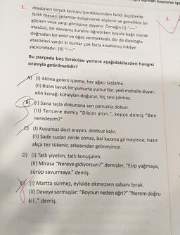 an kısmına işa
1.
2.
Atasözleri birçok konuyu içerdiklerinden farklı ölçütlerde
farklı mecazi anlamlar kullanılarak söylenir ve genellikle bir
gözlem veya yargı görüşüne dayanır. Örneğin (1)
atasözü, bir davranış kuralını öğretirken koşula bağlı olarak
doğrudan bir emir ve öğüt vermektedir. Bir de diyaloglu
atasözleri vardır ki bunlar çok fazla kısaltılmış hikâye
yapısındadır: (11)
"____"
____"
Bu parçada boş bırakılan yerlere aşağıdakilerden hangisi
sırasıyla getirilmelidir?
AT (1) Aklına geleni işleme, her ağacı taşlama.
(11) Bizim tavuk bir yumurta yumurtlar, yedi mahalle duyar;
elin kısrağı küheylan doğurur, hiç sesi çıkmaz.
B)(1) Sana taşla dokunana sen pamukla dokun.
(11) Tencere demiş "Dibim altın.", kepçe demiş "Ben
neredeyim?"
el (1) Kusursuz dost arayan, dostsuz kalır.
(11) Sade sudan zerde olmaz, bal kazana girmeyince; hazır
akça tez tükenir, arkasından gelmeyince.
D) (1) Tatlı yiyelim, tatlı konuşalım.
(11) Mirasa "Nereye gidiyorsun?" demişler, "Esip yağmaya,
sürüp savurmaya." demiş.
(1) Martta sürmez, eylülde ekmezsen sabanı bırak.
(11) Deveye sormuşlar: "Boynun neden eğri?" "Nerem doğru
ki!.." demiş.
EY