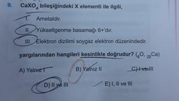 9.
Caxo, bileşiğindeki X elementi ile ilgili,
4
T. Ametaldir.
II. Yükseltgenme basamağı 6+'dır.
III. Elektron dizilimi soygaz elektron düzenindedir.
yargılarından hangileri kesinlikle doğrudur? (30, 20 Ca)
A) Yalnız
B) Yalnız 11
Chlvelll
D) II ve III
E) I, II ve III
