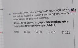 eri
Yayınlan
3. Aralarında Ahmet, Ali ve Zeynep'in de bulunduğu 10 er- reis
kek ve 8 kız öğrenci arasından 3'ü erkek öğrenci olmak
üzere 6 kişilik bir grup oluşturulacaktır
.
Ahmet, Ali ve Zeynep bu grupta bulunacağına göre,
bu grup kaç farklı şekilde oluşturulabilir?
az 3
A) 168 B) 180
C) 189
D) 210
E) 252