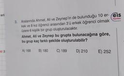 eri
Yayınlan
3. Aralarında Ahmet, Ali ve Zeynep'in de bulunduğu 10 er- reis
kek ve 8 kız öğrenci arasından 3'ü erkek öğrenci olmak
üzere 6 kişilik bir grup oluşturulacaktır
.
Ahmet, Ali ve Zeynep bu grupta bulunacağına göre,
bu grup kaç farklı şekilde oluşturulabilir?
az 3
A) 168 B) 180
C) 189
D) 210
E) 252
