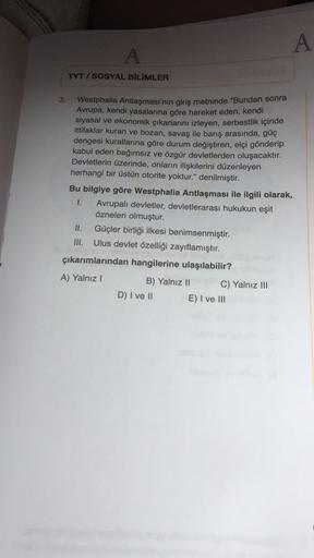 A
A
TYT / SOSYAL BİLİMLER
3.
Westphalia Antlaşması'nın giriş metninde "Bundan sonra
Avrupa, kendi yasalarına göre hareket eden, kendi
siyasal ve ekonomik çıkarlarını izleyen, serbestlik içinde
ittifaklar kuran ve bozan, savaş ile barış arasında, güç
denges