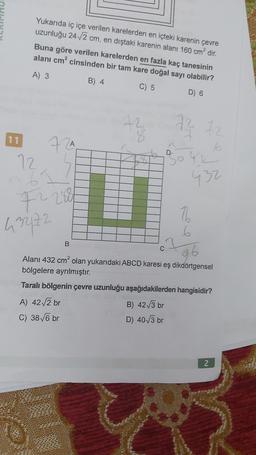 Yukarıda iç içe verilen karelerden en içteki karenin çevre
uzunluğu 24./2 cm, en dıştaki karenin alanı 160 cm² dir.
Buna göre verilen karelerden en fazla kaç tanesinin
alanı cm² cinsinden bir tam kare doğal sayı olabilir?
A) 3
B) 4
C) 5
D) 6
72
11
72
72 72
qk
A
6
D
72
62
BOG
432
722888
3272
B
C
7
6
26
Alanı 432 cm² olan yukarıdaki ABCD karesi eş dikdörtgensel
bölgelere ayrılmıştır.
Taralı bölgenin çevre uzunluğu aşağıdakilerden hangisidir?
A) 42/2 br
B) 42/3 br
C) 38 V6 br
D) 40/3 br
N
