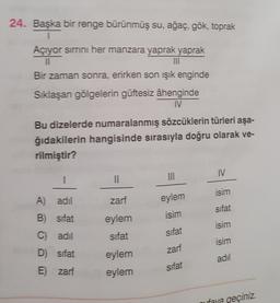 24. Başka bir renge bürünmüş su, ağaç, gök, toprak
1
Açıyor sirrini her manzara yaprak yaprak
11
Bir zaman sonra, erirken son işık enginde
Siklaşan gölgelerin güftesiz âhenginde
Bu dizelerde numaralanmış sözcüklerin türleri aşa-
ğıdakilerin hangisinde sırasıyla doğru olarak ve-
rilmiştir?
IV
1
isim
A adil
)
zarf
eylem
isim
sifat
B) sifat
eylem
isim
Cadil
sifat
sifat
isim
zarf
eylem
D) Sifat
Ezart
adil
sifat
eylem
ufova geçiniz.
