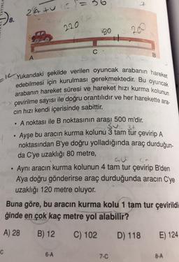 6
YINLA
2
Z
24 turc=
8.
2
4
220
99
20
C-
B.
A
IL
Yukarıdaki şekilde verilen oyuncak arabanın hareket
edebilmesi için kurulması gerekmektedir. Bu oyuncak
arabanın hareket süresi ve hareket hızı kurma kolunun
çevirilme sayısı ile doğru orantılıdır ve her harekette ara-
cin hızı kendi içerisinde sabittir.
A noktası ile B noktasının arası 500 m'dir.
3t
Ayşe bu aracın kurma kolunu 3 tam tur çevirip A
noktasından B'ye doğru yolladığında araç durduğun-
da C'ye uzaklığı 80 metre,
.
Aynı aracın kurma kolunun 4 tam tur çevirip B'den
A'ya doğru gönderirse araç durduğunda aracın C'ye
uzaklığı 120 metre oluyor.
Buna göre, bu aracın kurma kolu 1 tam tur çevirildi-
ğinde en çok kaç metre yol alabilir?
A) 28
B) 12
C) 102
D) 118
E) 124
C
6-A
7-C
8-A