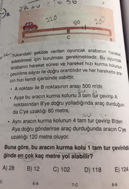 6
YINLA
2
Z
24 turc=
8.
2
4
220
99
20
C-
B.
A
IL
Yukarıdaki şekilde verilen oyuncak arabanın hareket
edebilmesi için kurulması gerekmektedir. Bu oyuncak
arabanın hareket süresi ve hareket hızı kurma kolunun
çevirilme sayısı ile doğru orantılıdır ve her harekette ara-
cin hızı kendi içerisinde sabittir.
A noktası ile B noktasının arası 500 m'dir.
3t
Ayşe bu aracın kurma kolunu 3 tam tur çevirip A
noktasından B'ye doğru yolladığında araç durduğun-
da C'ye uzaklığı 80 metre,
.
Aynı aracın kurma kolunun 4 tam tur çevirip B'den
A'ya doğru gönderirse araç durduğunda aracın C'ye
uzaklığı 120 metre oluyor.
Buna göre, bu aracın kurma kolu 1 tam tur çevirildi-
ğinde en çok kaç metre yol alabilir?
A) 28
B) 12
C) 102
D) 118
E) 124
C
6-A
7-C
8-A
