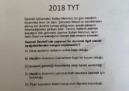 2018 TYT
Gazneli hükümdari Sultan Mahmut, bir gün mezâlim
divanında iken; bir tacir, Şehzade Mesut'un kendisinden
altmış bin dinarlık kumaş aldığından ancak parasını
ödemediğinden şikayet eder. Tacirin, hakkını aramak
istediğini dile getirmesi üzerine Sultan Mahmut, taciri
haklı bulur ve alacağının hemen ödenmesini emreder.
Gazneli Devleti'nde yaşanan bu durumla ilgili olarak
aşağıdakilerden hangisi söylenebilir?
A) Dava açmanın sultanın iznine bağlı olduğu
B) Mezâlim divanının Gaznelilere özgü bir kurum olduğu
C) Sultanın gerektiği durumlarda yargı kararı verebildiği
D) Mezâlim divanının yalnızca ticari davalara bakmak için
kurulduğu
E) Ticari konulann Islam hukukunun dışında bulunduğu