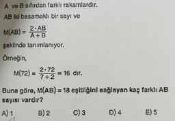 A ve B sıfırdan farklı rakamlardır.
AB iki basamaklı bir sayı ve
2. AB
M(AB) =
A+B
şeklinde tanımlanıyor.
Örneğin,
M(72)
2:72 = 16 dır.
Buna göre, M(AB) 18 eşluiğinl sağlayan kaç farklı AB
sayısı vardır?
A) 1 B) 2 C) 3 D) 4 E) 5
