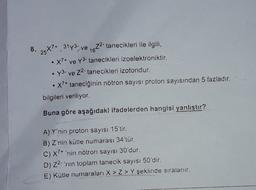 8.
25*7* 3173, ve 1672- tanecikleri ile ilgili,
X7+ ve Y3- tanecikleri izoelektroniktir.
y3. ve 22. tanecikleri izotondur.
• X?+ taneciğinin nötron sayısı proton sayısından 5 fazladır.
bilgileri veriliyor.
Buna göre aşağıdaki ifadelerden hangisi yanıştır?
A) Y'nin proton sayısı 15'tir.
B) Z'nin kütle numarası 34'tür.
C) X7+ 'nin nötron sayısı 30'dur.
D) 22- 'nin toplam tanecik sayısı 50'dir.
E) Kütle numaraları X > Z > Y şeklinde sıralanır.