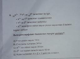 8.
25*7* 3173, ve 1672- tanecikleri ile ilgili,
X7+ ve Y3- tanecikleri izoelektroniktir.
y3. ve 22. tanecikleri izotondur.
• X?+ taneciğinin nötron sayısı proton sayısından 5 fazladır.
bilgileri veriliyor.
Buna göre aşağıdaki ifadelerden hangisi yanıştır?
A) Y'nin proton sayısı 15'tir.
B) Z'nin kütle numarası 34'tür.
C) X7+ 'nin nötron sayısı 30'dur.
D) 22- 'nin toplam tanecik sayısı 50'dir.
E) Kütle numaraları X > Z > Y şeklinde sıralanır.
