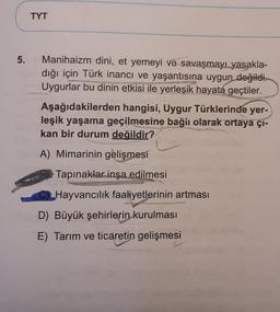 TYT
5.
Manihaizm dini, et yemeyi ve savaşmayı yasakla-
dığı için Türk inancı ve yaşantısına uygun değildi.
Uygurlar bu dinin etkisi ile yerleşik hayata geçtiler.
Aşağıdakilerden hangisi, Uygur Türklerinde yer-
leşik yaşama geçilmesine bağlı olarak ortaya çı-
kan bir durum değildir?
A) Mimarinin gelişmesi
Tapınaklar inşa edilmesi
Hayvancılık faaliyetlerinin artması
D) Büyük şehirlerin kurulması
E) Tarım ve ticaretin gelişmesi

