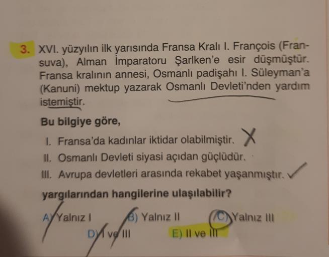 3. XVI. yüzyılın ilk yarısında Fransa Kralı I. François (Fran-
suva), Alman İmparatoru Şarlken'e esir düşmüştür.
Fransa kralının annesi, Osmanlı padişahı I. Süleyman'a
(Kanuni) mektup yazarak Osmanlı Devleti'nden yardım
istemiştir.
Bu bilgiye göre,
1. Fran