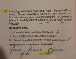 3. XVI. yüzyılın ilk yarısında Fransa Kralı I. François (Fran-
suva), Alman İmparatoru Şarlken'e esir düşmüştür.
Fransa kralının annesi, Osmanlı padişahı I. Süleyman'a
(Kanuni) mektup yazarak Osmanlı Devleti'nden yardım
istemiştir.
Bu bilgiye göre,
1. Fransa'da kadınlar iktidar olabilmiştir. . X
II. Osmanlı Devleti siyasi açıdan güçlüdür.
III. Avrupa devletleri arasında rekabet yaşanmıştır.
yargılarından hangilerine ulaşılabilir?
!
(C) Yalnız III
of rene opinion
ovelll
B) Yalnız 11
E) Il ve

