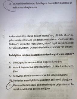 E) Osmanlı Devleti'nde, Batılılaşma hareketleri öncelikle as-
keti alanda başlamıştır.
21
Kadim dost ülke olarak bilinen Fransa'nın, 1798'de Mısır'ı iş-
gal etmesiyle Osmanlı için tehdit ve saldırının yönü kuzeyden
Akdeniz'e kaymıştır. Fransızların, Mısır'ı işgali karşısında bazı
Avrupalı devletleri, Osmanlı Devleti'nin yanında yer almıştır.
Bu bilgilere bakılarak aşağıdakilerden hangisine ulaşılabilir?
A) Somürgecilik yarışının Uzak Doğu'ya kaydığına
B) Azınlık isyanlarına karşı devletlerin birlikte hareket etti-
gine
© Milliyetçi akımların uluslararası bir sorun olduğuna
Dk Devletler arası ilişkilerde çıkarların belirleyici olduğuna
E) Osmanlı Devleti'ndeki demokratikleşme çalışmalarının Av-
rupalı devletlerce desteklendiğine