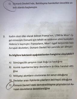 E) Osmanlı Devleti'nde, Batılılaşma hareketleri öncelikle as-
keti alanda başlamıştır.
21
Kadim dost ülke olarak bilinen Fransa'nın, 1798'de Mısır'ı iş-
gal etmesiyle Osmanlı için tehdit ve saldırının yönü kuzeyden
Akdeniz'e kaymıştır. Fransızların, Mısır'ı işgali karşısında bazı
Avrupalı devletleri, Osmanlı Devleti'nin yanında yer almıştır.
Bu bilgilere bakılarak aşağıdakilerden hangisine ulaşılabilir?
A) Somürgecilik yarışının Uzak Doğu'ya kaydığına
B) Azınlık isyanlarına karşı devletlerin birlikte hareket etti-
gine
© Milliyetçi akımların uluslararası bir sorun olduğuna
Dk Devletler arası ilişkilerde çıkarların belirleyici olduğuna
E) Osmanlı Devleti'ndeki demokratikleşme çalışmalarının Av-
rupalı devletlerce desteklendiğine
