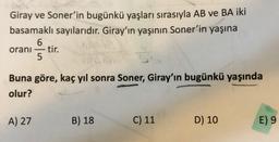 Giray ve Soner'in bugünkü yaşları sırasıyla AB ve BA iki
basamaklı sayılarıdır. Giray'ın yaşının Soner'in yaşına
6
orani tir.
5
Buna göre, kaç yıl sonra Soner, Giray'ın bugünkü yaşında
olur?
A) 27
B) 18
C) 11
D) 10
E) 9