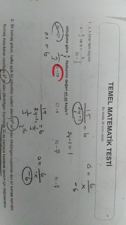 TEMEL MATEMATİK TESTİ
Bu testte 39 soru vardır.
1. a, b birer tam sayıdır.
b
ex
5
ve b =
24 - 3
24-D
- 6
olduğuna göre
itadesinin değeri en az kaçtır?
24-1 = 1
y
6) --18
D) - 18
E) -
7
2
ax = 6
6
2 yol-
will
₃
Ő
216
2. Bir kumaş şirketi, halka açık bir etkinlikte toplam alan/164 m2 olan dikdörtgen biçiminde dev bir kumaşı açmıştır.
Kumaş, kısa kenar uzunluğu 42 polan dikdörtgen biçiminde 32 eş parçaya kesilerek tanıtım için dağıtılacaktır.