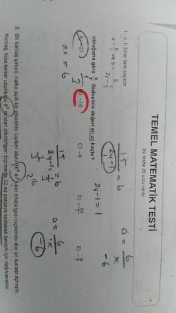 TEMEL MATEMATİK TESTİ
Bu testte 39 soru vardır.
1. a, b birer tam sayıdır.
b
ex
5
ve b =
24 - 3
24-D
- 6
olduğuna göre
itadesinin değeri en az kaçtır?
24-1 = 1
y
6) --18
D) - 18
E) -
7
2
ax = 6
6
2 yol-
will
₃
Ő
216
2. Bir kumaş şirketi, halka açık bir etkinlikte toplam alan/164 m2 olan dikdörtgen biçiminde dev bir kumaşı açmıştır.
Kumaş, kısa kenar uzunluğu 42 polan dikdörtgen biçiminde 32 eş parçaya kesilerek tanıtım için dağıtılacaktır.
