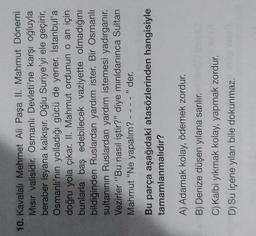 10. Kavalal Mehmet Ali Paşa II. Mahmut Dönemi
Misir valisidir. Osmanlı Devleti'ne karşı oğluyla
beraber isyana kalkışır. Oğlu Suriye'yi ele geçirir,
Osmanlı'nın yolladığı gücü de yener. İstanbul'a
doğru yola çıkar. II. Mahmut ordunun o an için
bunlarla baş edebilecek vaziyette olmadığını
bildiğinden Ruslardan yardım ister. Bir Osmanlı
sultanının Ruslardan yardım istemesi yadırganır.
Vezirler "Bu nasıl iştir?" diye mırıldanınca Sultan
Mahmut "Ne yapalım? " der.
Bu parça aşağıdaki atasözlerinden hangisiyle
tamamlanmalıdır?
A) Adamak kolay, ödemek zordur.
B) Denize düşen yılana sarılır.
C) Kalbi yıkmak kolay, yapmak zordur.
D) Su içene yılan bile dokunmaz.
