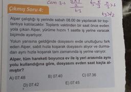 cem 37
2A
tot and
Çıkmış Soru 4:
t3
+3)+2
Alper çalıştığı iş yerinde sabah 08.00 de yapılacak bir top-
lantıya katılacaktır. Toplantı vaktinden bir saat önce evden
yola çıkan Alper, yürüme hızını 1 saatte iş yerine varacak
biçimde ayarlıyor.
Yolun yarısına geldiğinde dosyasını evde unuttuğunu fark
eden Alper, sabit hızla koşarak dosyasını alıyor ve durma-
dan aynı hızla koşarak tam zamanında iş yerine varıyor.
Alper, tüm hareketi boyunca ev ile iş yeri arasında aynı
yolu kullandığına göre, dosyasını evden saat kaçta al-
mıştır?
A) 07.48
D) 07.42
B) 07.40
C) 07.36
E) 07.45