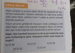 cem 37
2A
tot and
Çıkmış Soru 4:
t3
+3)+2
Alper çalıştığı iş yerinde sabah 08.00 de yapılacak bir top-
lantıya katılacaktır. Toplantı vaktinden bir saat önce evden
yola çıkan Alper, yürüme hızını 1 saatte iş yerine varacak
biçimde ayarlıyor.
Yolun yarısına geldiğinde dosyasını evde unuttuğunu fark
eden Alper, sabit hızla koşarak dosyasını alıyor ve durma-
dan aynı hızla koşarak tam zamanında iş yerine varıyor.
Alper, tüm hareketi boyunca ev ile iş yeri arasında aynı
yolu kullandığına göre, dosyasını evden saat kaçta al-
mıştır?
A) 07.48
D) 07.42
B) 07.40
C) 07.36
E) 07.45
