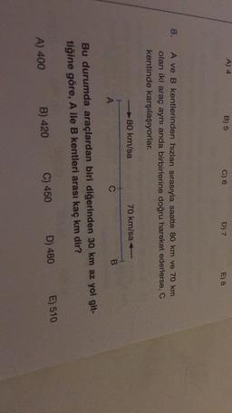 A) 4
B) 5
C) 6
D) 7
E) 8
8.
A ve B kentlerinden hızları sırasıyla saatte 80 km ve 70 km
olan iki araç aynı anda birbirlerine doğru hareket ederlerse, C
kentinde karşılaşıyorlar.
80 km/sa
70 km/sa
B
C
A
Bu durumda araçlardan biri diğerinden 30 km az yol git-
tiğine göre, A ile B kentleri arası kaç km dir?
E) 510
D) 480
C) 450
B) 420
A) 400
