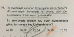 28. İki oyuncuyla oynanan tavla oyunu için bir turnuva
düzenlenmiştir. Turnuvada her oyuncu diğer tüm
oyuncularla bir kez oyun oynayacaktır.
Bu turnuvada toplam 120 oyun oynandığına
göre, turnuvaya kaç kişi katılmıştır?
A) 10
B) 12
C) 14
D) 16
E) 18