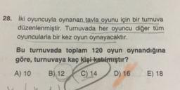 28. İki oyuncuyla oynanan tavla oyunu için bir turnuva
düzenlenmiştir. Turnuvada her oyuncu diğer tüm
oyuncularla bir kez oyun oynayacaktır.
Bu turnuvada toplam 120 oyun oynandığına
göre, turnuvaya kaç kişi katılmıştır?
A) 10
B) 12
C) 14
D) 16
E) 18
