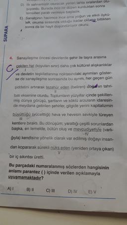 D) İlk sahnemizin oturacak yerleri tahta sıralardan olu-
şuyordu. Burada ince bir düzen kurduktan sonra
temsilleri parali vermeye başladık.
E) Sanatçının hacimce ince ama yoğun ve etkili öykü-
leh, okuma sırasında olduğu kadar okuma bittikten
sonra da bir hayli düşündürüyor okuru.
SUPARA
4. Sanayileşme öncesi devirlerde şehir ile taşra arasına
çekilen hat (koyulan sınır) daha çok kültürel alışkanlıklar
ve devletin teşkilatlanma noktasındaki ayrimları göster-
se de sanayileşme sonrasında bu ayrım, her geçen gün
şiddetini artırarak tezahür eden (beliren) doğahin tahri-
II
bati eksenine oturdu. Toplumların yüzyıllar içinde şekillen-
miş dünya görüşü, şartların ve köklü arzuların idaresin-
de meydana getirilen şehirler, gitgide yerini kapitalizmin
büyüttüğü (yücelttiği) heva ve hevesin sevkiyle türeyen
III
kentlere bıraktı. Bu dönüşüm; yarattığı çeşitli sorunlardan
başka, en temelde, bütün oluş ve mevcudiyetiyle (varli-
IV
ğıyla) kendisine yönelik olarak var edilmiş doğayı insan-
dan kopararak sürekli nüks eden (yeniden ortaya çıkan)
V
bir iç sıkıntısı üretti.
Bu parçadaki numaralanmış sözlerden hangisinin
anlamı parantez () içinde verilen açıklamayla
uyuşmamaktadır?
A)
B) ||
C) III
D) IV
E) V