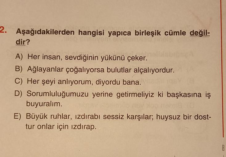 2.
Aşağıdakilerden hangisi yapıca birleşik cümle değil-
dir?
A) Her insan, sevdiğinin yükünü çeker.
B) Ağlayanlar çoğalıyorsa bulutlar alçalıyordur.
C) Her şeyi anlıyorum, diyordu bana.
D) Sorumluluğumuzu yerine getirmeliyiz ki başkasına iş
buyuralım.
E) B