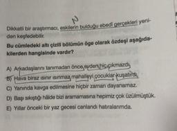 N
Dikkatli bir araştırmacı, eskilerin bulduğu ebedi gerçekleri yeni-
den keşfedebilir.
Bu cümledeki altı çizili bölümün öge olarak özdeşi aşağıda-
kilerden hangisinde vardır?
A) Arkadaşlarını tanımadan önce evdert hiç çıkmazdy
B) Hava biraz sınır isinmaz mahalleyi çocuklar kuşatırdı,
C) Yanında kavga edilmesine hiçbir zaman dayanamaz.
D) Başı sıkıştığı hâlde bizi aramamasına hepimiz çok üzülmüştük.
E) Yıllar önceki bir yaz gecesi canlandı hatıralarımda.