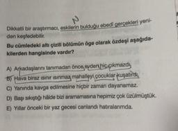 N
Dikkatli bir araştırmacı, eskilerin bulduğu ebedi gerçekleri yeni-
den keşfedebilir.
Bu cümledeki altı çizili bölümün öge olarak özdeşi aşağıda-
kilerden hangisinde vardır?
A) Arkadaşlarını tanımadan önce evdert hiç çıkmazdy
B) Hava biraz sınır isinmaz mahalleyi çocuklar kuşatırdı,
C) Yanında kavga edilmesine hiçbir zaman dayanamaz.
D) Başı sıkıştığı hâlde bizi aramamasına hepimiz çok üzülmüştük.
E) Yıllar önceki bir yaz gecesi canlandı hatıralarımda.
