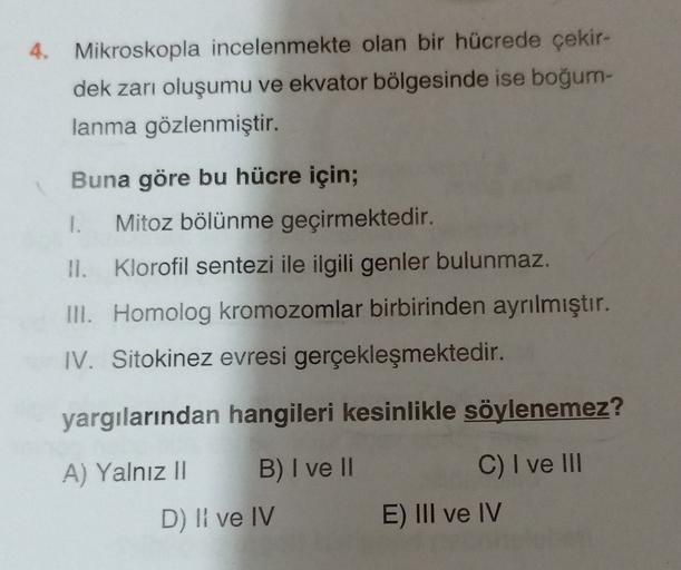 4. Mikroskopla incelenmekte olan bir hücrede çekir-
dek zarı oluşumu ve ekvator bölgesinde ise boğumn-
lanma gözlenmiştir.
Buna göre bu hücre için;
1. Mitoz bölünme geçirmektedir.
II. Klorofil sentezi ile ilgili genler bulunmaz.
III. Homolog kromozomlar bi