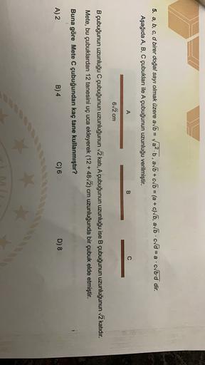 5. a, b, c, d birer doğal sayı olmak üzere a/b = Va².b, avb + c b = (a + c)Vb, abcd = a.cvb.d dir.
Aşağıda A, B, C çubukları ile A çubuğunun uzunluğu verilmiştir.
A
B
62 cm
B çubuğunun uzunluğu C çubuğunun uzunluğunun 2 katı, A çubuğunun uzunluğu ise B çub