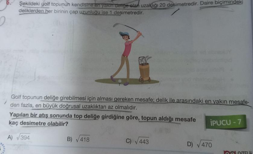 Şekildeki golf topunun kendisine en yakın dediye olan uzaklığı 20 desimetredir. Daire biçimindeki
deliklerden her birinin çap uzunluğu ise 1 desimetredir.
Golf topunun deliğe girebilmesi için alması gereken mesafe; delik ile arasındaki en yakın mesafe-
den