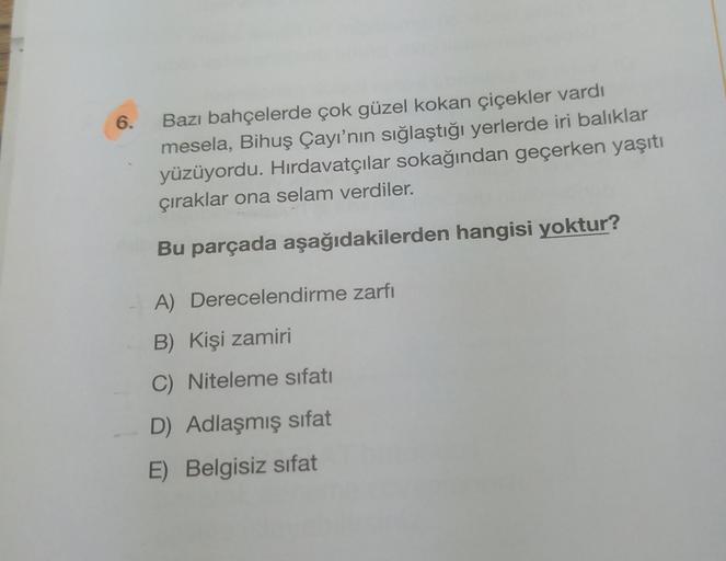 6.
Bazı bahçelerde çok güzel kokan çiçekler vardı
mesela, Bihuş Çayı'nın sığlaştığı yerlerde iri balıklar
yüzüyordu. Hırdavatçılar sokağından geçerken yaşıtı
çıraklar ona selam verdiler.
Bu parçada aşağıdakilerden hangisi yoktur?
A) Derecelendirme zarfi
B)