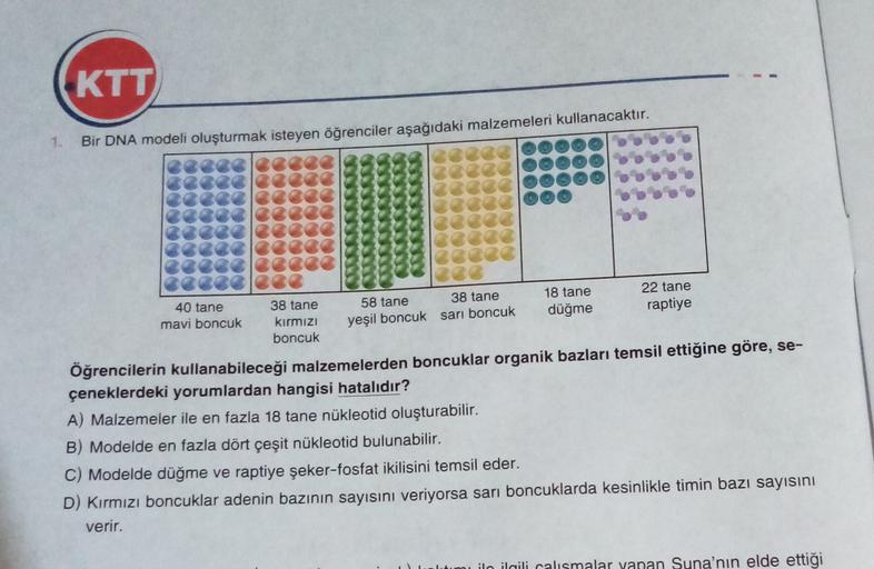 KTT
1.
Bir DNA modeli oluşturmak isteyen öğrenciler aşağıdaki malzemeleri kullanacaktır.
.
40 tane
22 tane
38 tane
18 tane
38 tane
58 tane
mavi boncuk kırmızı yeşil boncuk sarı boncuk düğme raptiye
boncuk
Öğrencilerin kullanabileceği malzemelerden boncukla