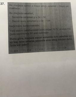 37.
Bir mağaza sahibi x liraya aldığı ceketleri y liraya sat-
maktadır.
Bu mağaza ceketleri,
Sezonda satarken y=2x-50
Sezon sonu satarken y = 3x - 126
bağıntısını kullanmaktadır.
Yeni sezon ceketlerinden birini değeri 70 TL'ye alan ma-
ğaza sezonunda 80 adet satmıştır.
Buna göre, mağaza sezon sonunda aynı ceketten en
az kaç tane satarsa sezonda elde ettiği kârdan daha
fazla kâr eder?
E) 124
D) 117
Ci 115
B) 114
A) 104