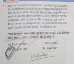 13. Sonradan içime, kitaplardan geldiğini fark ettiğim
bir memleket hayali, bana yıllarca arkadaşlık etti.
Kendimi uzak bir diyarda his ediyordum. Bir gün
asıl vatanıma dönecektim. O asıl vatanın neresi
olduğunu bilmiyordum. Bazı kitaplar da oranın
tatlı havasını seziyordum. O yıllarda benim için
asil hayat dışarda değil, kitaplarda idi.
Yukarıdaki metinde geçen altı çizili sözcükler-
den hangisinin yazımı doğrudur?
n
A) Fark etmek
B) His etmek
D)
Dışarda
C Kitaplar da
Kitaplarda
