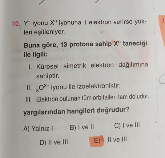 1
10. Y iyonu X" iyonuna 1 elektron verirse yük-
leri eşitleniyor.
Buna göre, 13 protona sahip X" taneciği
ile ilgili;
I. Küresel simetrik elektron dağılımına
sahiptir.
II. 02- iyonu ile izoelektroniktir.
III. Elektron bulunan tüm orbitalleri tam doludur.
