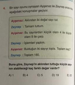 4.
Bir sayı oyunu oynayan Ayşenaz ile Zeynep arasında
aşağıdaki konuşmalar geçiyor.
Ayşenaz: Aklından iki doğal sayi tut.
Zeynep : Tamam tuttum.
Ayşenaz: Bu sayılardan küçük olanı 4 ile büyük
olanı 5 ile çarp.
Zeynep : Işlemleri yaptım.
Aysenaz: Bulduğun iki sayiyi topla. Toplam kaç?
Zeynep : Toplam 180.
Buna göre, Zeynep'in aklından tuttuğu küçük sayı-
nin alabileceği kaç farklı değer vardır?
A) 1
B) 4
C) 5
D) 19
E) 20