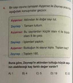 4.
Bir sayı oyunu oynayan Ayşenaz ile Zeynep arasında
aşağıdaki konuşmalar geçiyor.
Ayşenaz: Aklından iki doğal sayi tut.
Zeynep : Tamam tuttum.
Ayşenaz: Bu sayılardan küçük olanı 4 ile büyük
olanı 5 ile çarp.
Zeynep : Işlemleri yaptım.
Aysenaz: Bulduğun iki sayiyi topla. Toplam kaç?
Zeynep : Toplam 180.
Buna göre, Zeynep'in aklından tuttuğu küçük sayı-
nin alabileceği kaç farklı değer vardır?
A) 1
B) 4
C) 5
D) 19
E) 20
