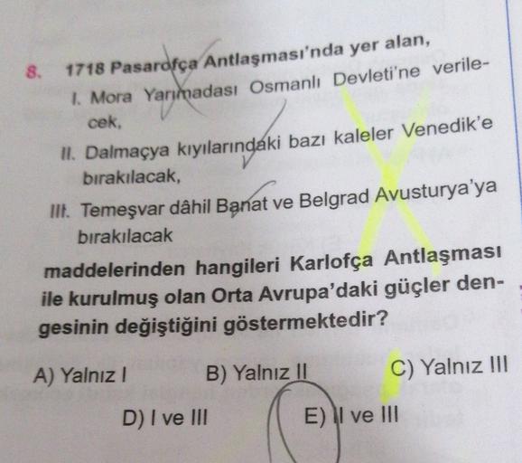 8. 1718 Pasarofça Antlaşması'nda yer alan,
1. Mora Yarımadası Osmanlı Devleti'ne verile-
cek,
II. Dalmaçya kıyılarındaki bazı kaleler Venedik'e
birakılacak,
III. Temeşvar dâhil Banat ve Belgrad Avusturya'ya
bırakılacak
maddelerinden hangileri Karlofça Antl