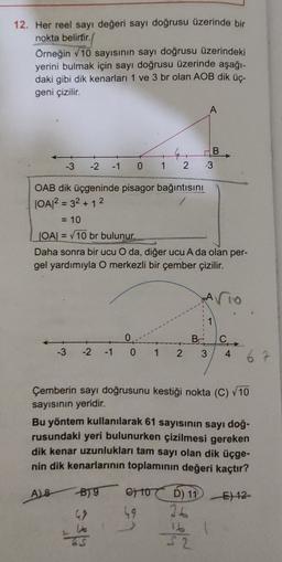 12. Her reel sayı değeri sayı doğrusu üzerinde bir
nokta belirtir.
Örneğin 10 sayısının sayı doğrusu üzerindeki
yerini bulmak için sayı doğrusu üzerinde aşağı-
daki gibi dik kenarları 1 ve 3 br olan AOB dik üç-
geni çizilir.
A
B,
3
-3
-2
-1
0
1
2
OAB dik üçgeninde pisagor bağıntısını
OA2 = 32 + 1 2
= 10
=
JOA = V10 br bulunur.
Daha sonra bir ucu O da, diğer ucu A da olan per-
gel yardımıyla O merkezli bir çember çizilir.
Ario
1
0
BAC
3
-3 -2 -1
0 1 2
4 6
Çemberin sayı doğrusunu kestiği nokta (C) V10
sayısının yeridir.
Bu yöntem kullanılarak 61 sayısının sayı doğ-
rusundaki yeri bulunurken çizilmesi gereken
dik kenar uzunlukları tam sayı olan dik üçge-
nin dik kenarlarının toplaminin değeri kaçtır?
AB B7 to
BT 670 ) 11 E) 12
D
49
36
16
S2
als
el
