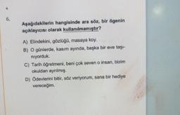 6.
Aşağıdakilerin hangisinde ara söz, bir ögenin
açıklayıcısı olarak kullanılmamıştır?
A) Elindekini, gözlüğo, masaya koy.
B) O günlerde, kasım ayında, başka bir eve taşı-
niyorduk.
C) Tarih öğretmeni, beni çok seven o insan, bizim
okuldan ayrılmış.
D) Öde