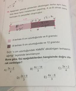oxus
16. Aşağıdaki şekilde gösterilen dikdörtgen levha aynı kalin-
likta fakat farklı metallerden yapılmış, A ve B olmak üzere
homojen iki parçadan oluşmuştur.
17-X
N'
x cm
LX 8 M
gem
8CM
695
N
M
L
K
: A levhası 8 cm uzunluğunda ve 6 gramdır.
: B levhası 9 cm uzunluğunda ve 12 gramdır.
f(x)= "x cm uzunluğundaki KMM'K' dikdörtgen levhasının
ağırlığı" biçiminde tanımlanıyor.
Buna göre, f(x) aşağıdakilerden hangisinde doğru ola.
rak verilmiştir?
-
33-2
4X - 14
B)
3
C)
3x +2
4
A) -
4
2x+8
D)
3
44-6
E)
3