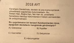 2018 AYT
Karahanlı Devleti'nde, devletin iki ana kısma ayrılarak
yönetilmesi uygulaması bulunmaktadır. Bu;
Arslan Han, Buğra Han, Ilek Han vb. unvanlarla
hanedana mensup hükümdarların hüküm sürmesinden
de anlaşılmaktadır.
Bu uygulamanın bir benzeri Karahanlılardan önce,
aşağıdaki devletlerin hangisinde görülmüştür?
A) Göktürkler
B) Ihşidiler
C) Gazneliler
D) Selçuklular
E) Hârizmşahlar
